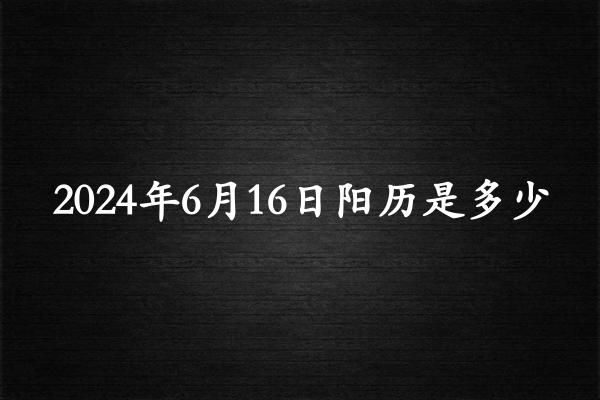 二零二四年六月十六阳历是多少（2024年07月21日农历是多少）